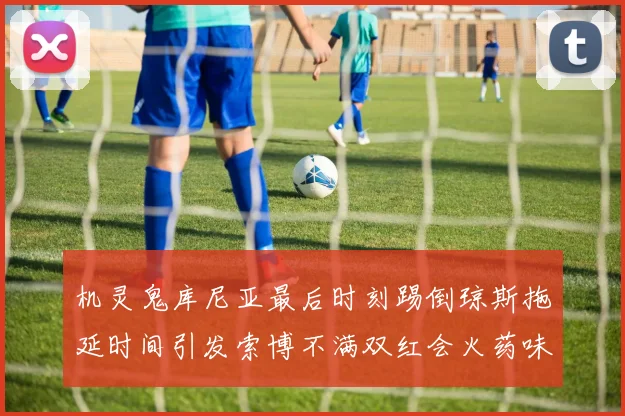 机灵鬼库尼亚最后时刻踢倒琼斯拖延时间引发索博不满双红会火药味十足
