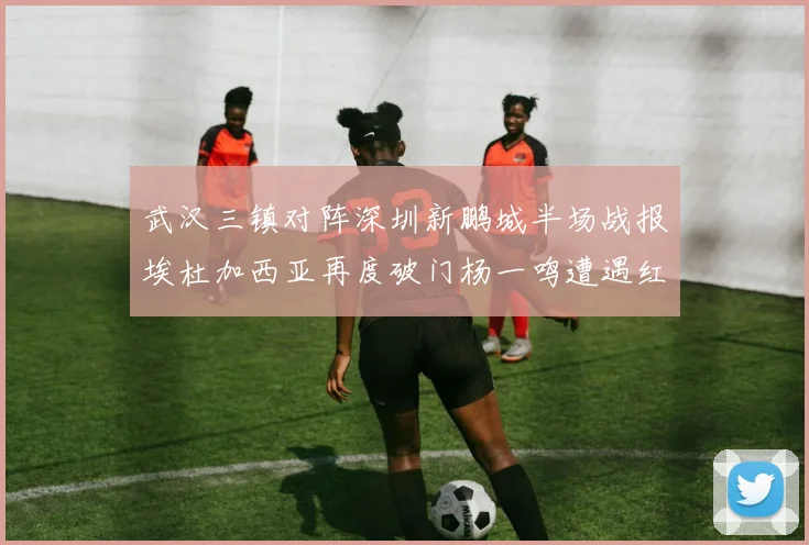 武汉三镇对阵深圳新鹏城半场战报埃杜加西亚再度破门杨一鸣遭遇红牌处罚