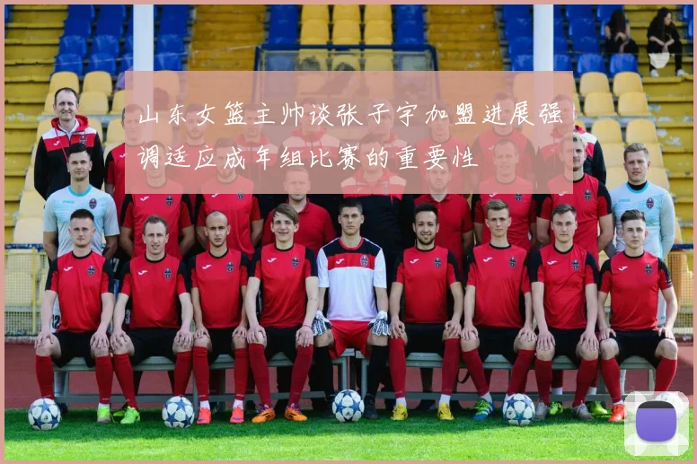山东女篮主帅谈张子宇加盟进展强调适应成年组比赛的重要性