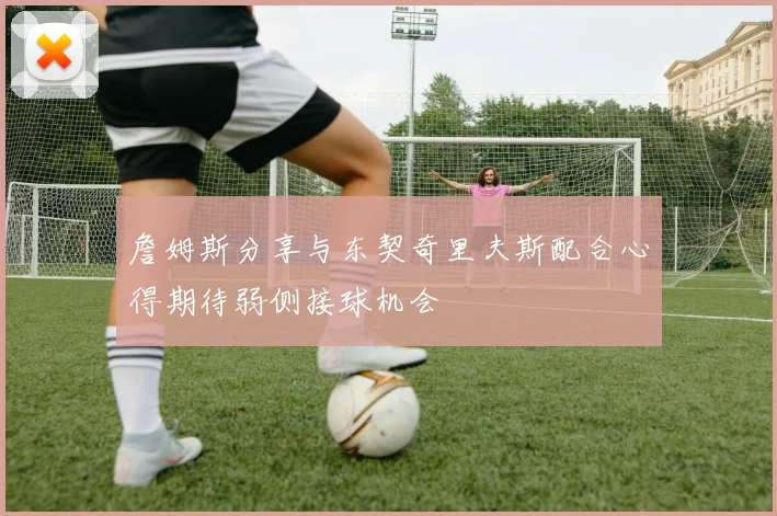 詹姆斯分享与东契奇里夫斯配合心得期待弱侧接球机会