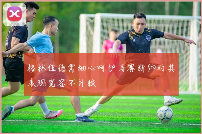 格林伍德需细心呵护马赛新帅对其表现宽容不计较