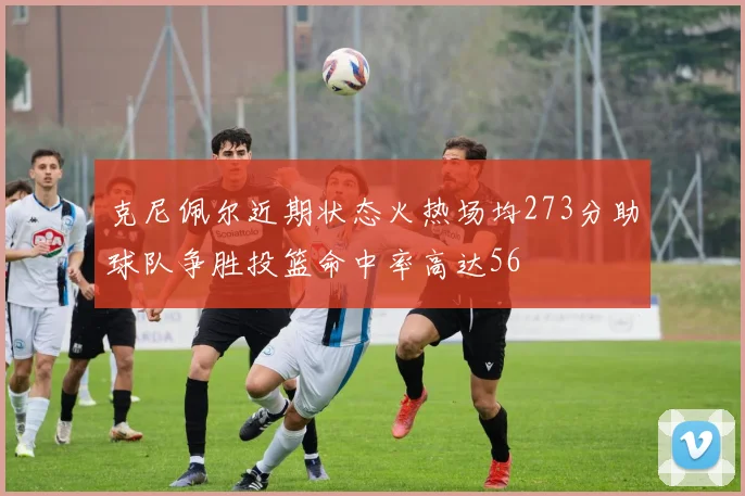 克尼佩尔近期状态火热场均273分助球队争胜投篮命中率高达56