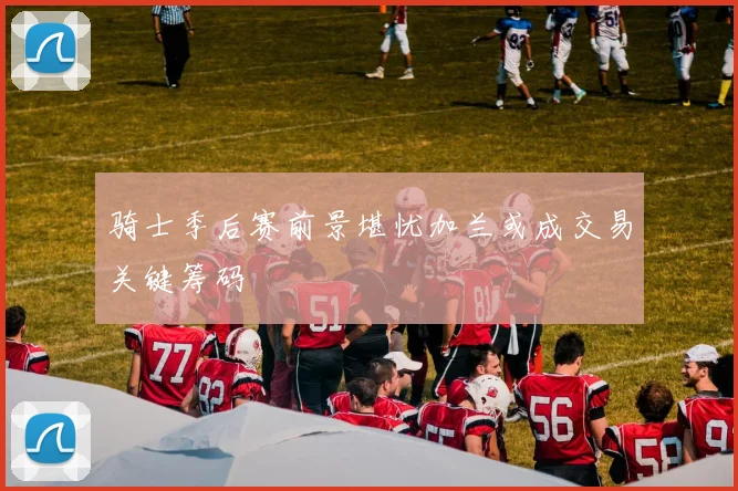 骑士季后赛前景堪忧加兰或成交易关键筹码