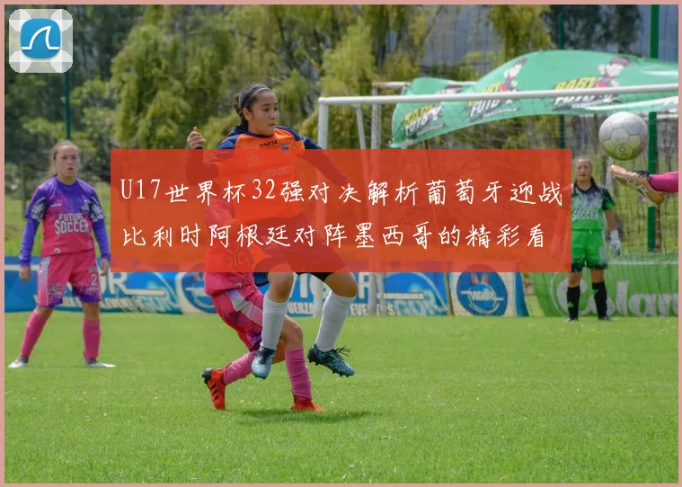 U17世界杯32强对决解析葡萄牙迎战比利时阿根廷对阵墨西哥的精彩看点