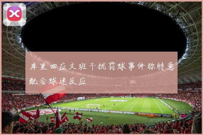 库里回应文班干扰罚球事件称特意配合球迷反应