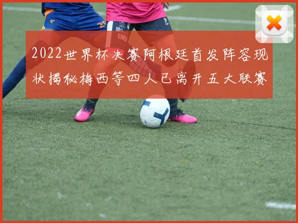 2022世界杯决赛阿根廷首发阵容现状揭秘梅西等四人已离开五大联赛