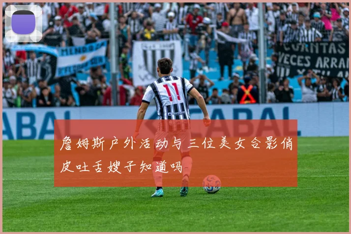 詹姆斯户外活动与三位美女合影俏皮吐舌嫂子知道吗