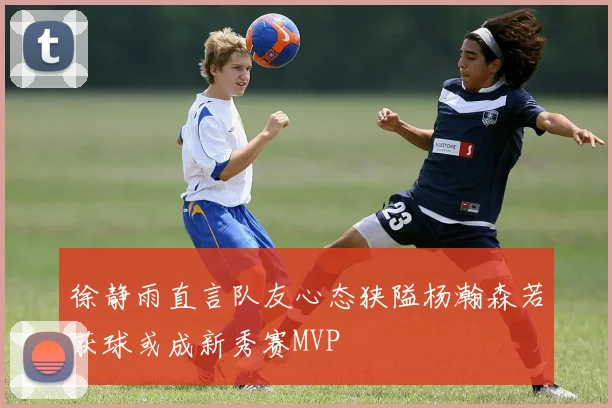 徐静雨直言队友心态狭隘杨瀚森若获球或成新秀赛MVP