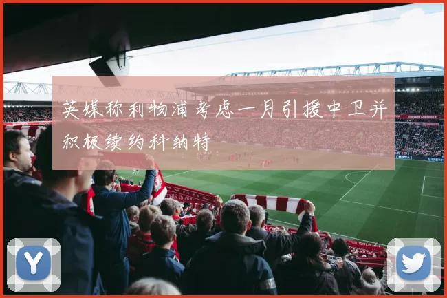 英媒称利物浦考虑一月引援中卫并积极续约科纳特