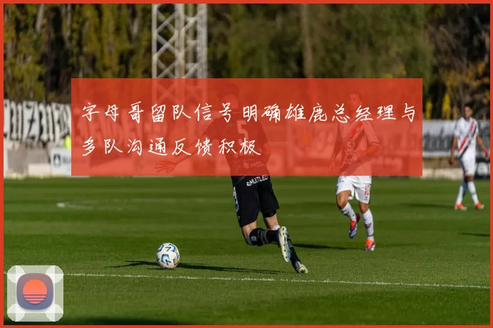 字母哥留队信号明确雄鹿总经理与多队沟通反馈积极