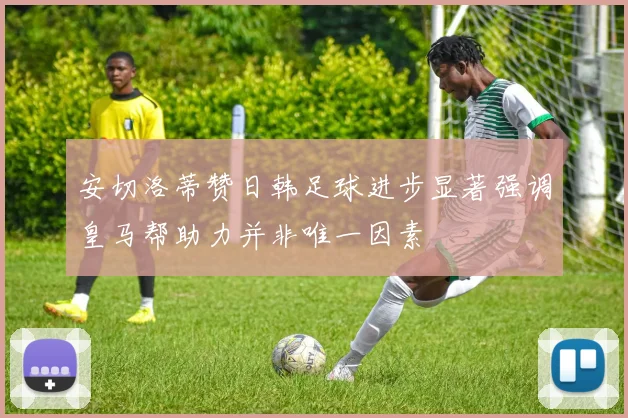 安切洛蒂赞日韩足球进步显著强调皇马帮助力并非唯一因素