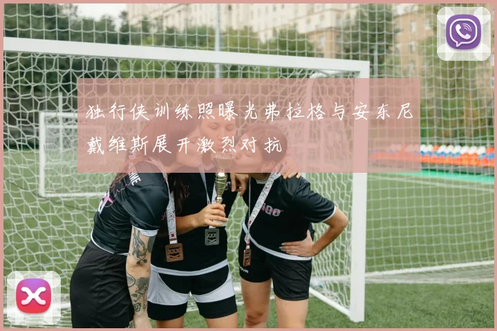 独行侠训练照曝光弗拉格与安东尼戴维斯展开激烈对抗