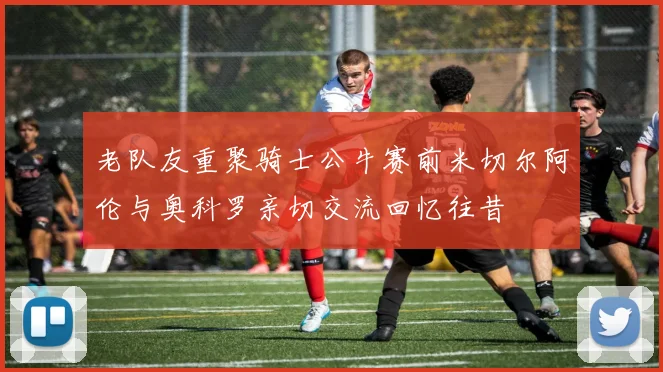 老队友重聚骑士公牛赛前米切尔阿伦与奥科罗亲切交流回忆往昔