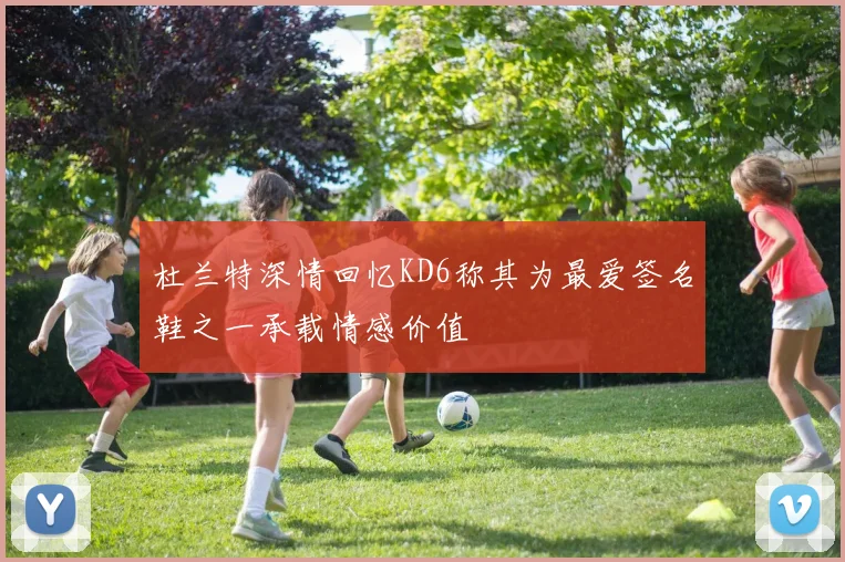 杜兰特深情回忆KD6称其为最爱签名鞋之一承载情感价值