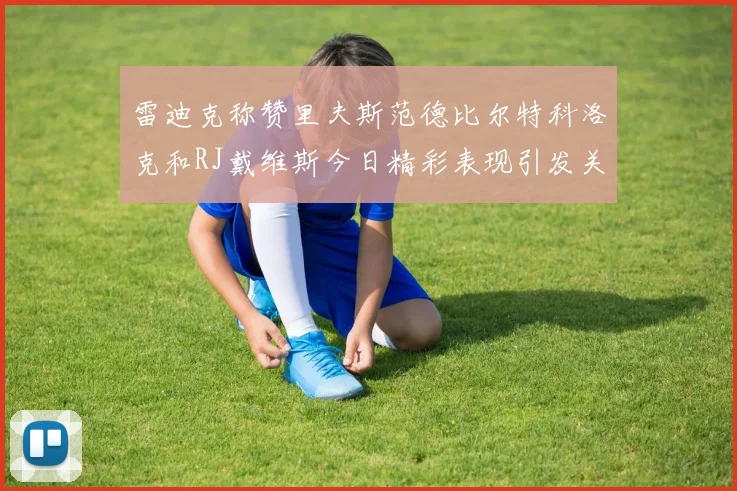 雷迪克称赞里夫斯范德比尔特科洛克和RJ戴维斯今日精彩表现引发关注