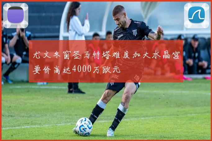 尤文冬窗签马特塔难度加大水晶宫要价高达4000万欧元