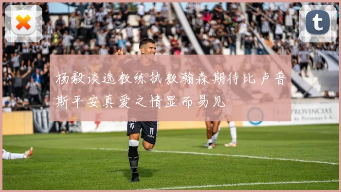 杨毅谈选教练执教瀚森期待比卢普斯平安真爱之情显而易见