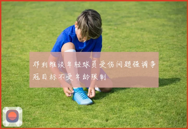 邓利维谈年轻球员受伤问题强调争冠目标不受年龄限制