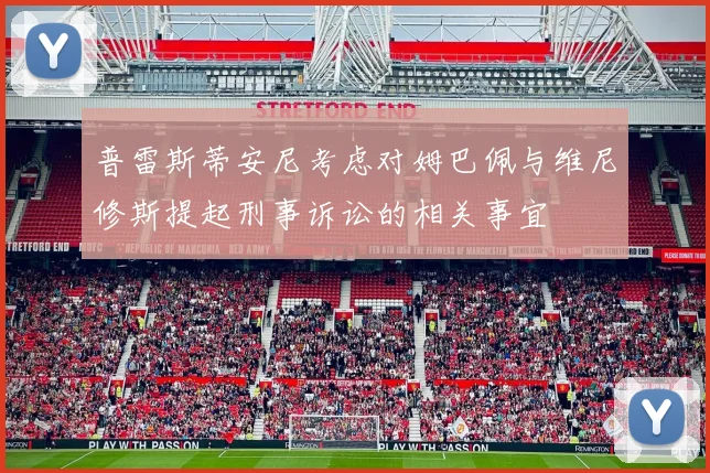 普雷斯蒂安尼考虑对姆巴佩与维尼修斯提起刑事诉讼的相关事宜