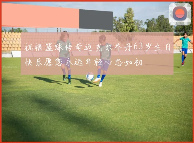 祝福篮球传奇迈克尔乔丹63岁生日快乐愿您永远年轻心态如初