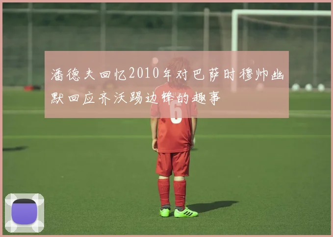 潘德夫回忆2010年对巴萨时穆帅幽默回应齐沃踢边锋的趣事
